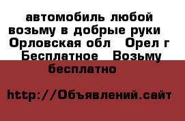 автомобиль любой возьму в добрые руки - Орловская обл., Орел г. Бесплатное » Возьму бесплатно   